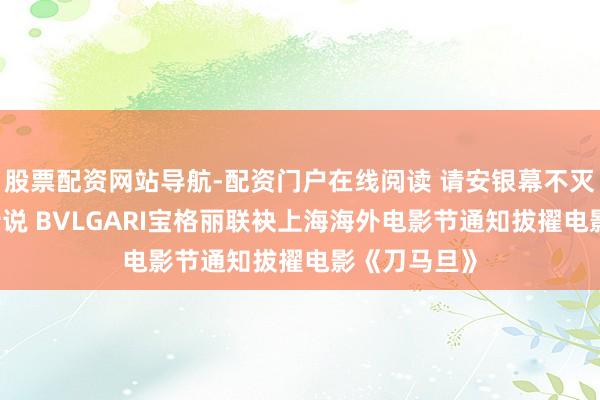 股票配资网站导航-配资门户在线阅读 请安银幕不灭 匠心永续传说 BVLGARI宝格丽联袂上海海外电影节通知拔擢电影《刀马旦》