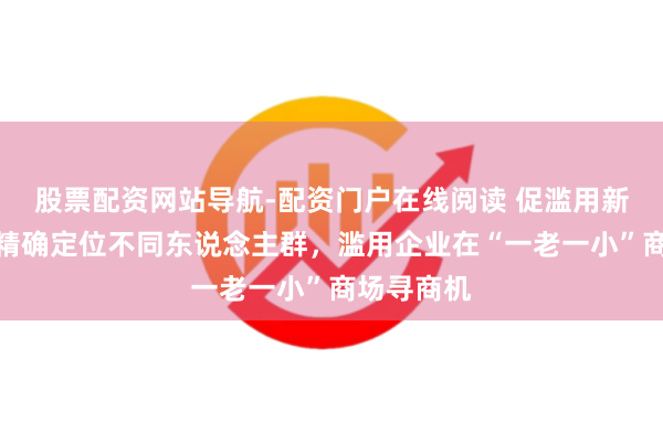 股票配资网站导航-配资门户在线阅读 促滥用新决策条款精确定位不同东说念主群，滥用企业在“一老一小”商场寻商机