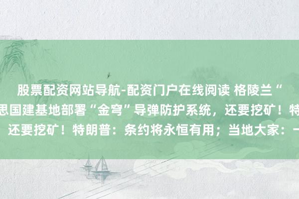 股票配资网站导航-配资门户在线阅读 格陵兰“框架条约”曝光：好意思国建基地部署“金穹”导弹防护系统，还要挖矿！特朗普：条约将永恒有用；当地大家：一个字也不信