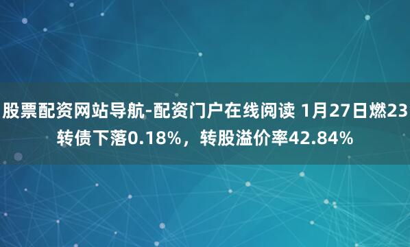 股票配资网站导航-配资门户在线阅读 1月27日燃23转债下落0.18%，转股溢价率42.84%