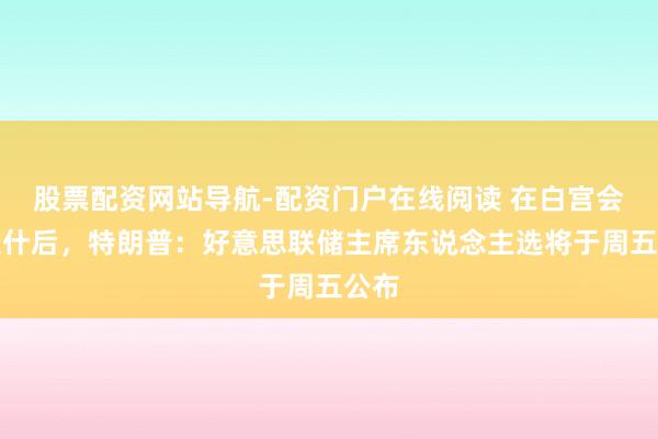 股票配资网站导航-配资门户在线阅读 在白宫会见沃什后，特朗普：好意思联储主席东说念主选将于周五公布