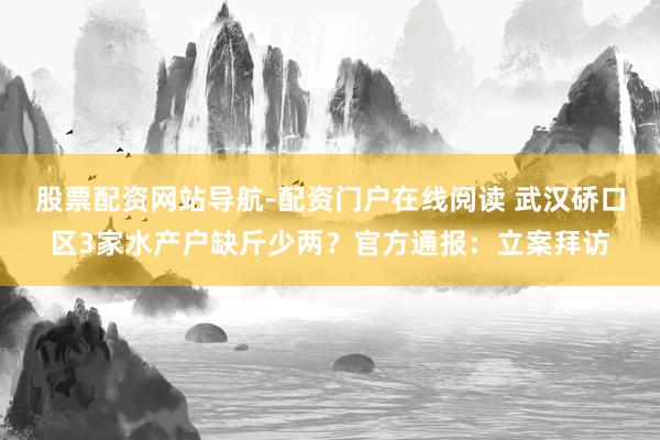 股票配资网站导航-配资门户在线阅读 武汉硚口区3家水产户缺斤少两？官方通报：立案拜访