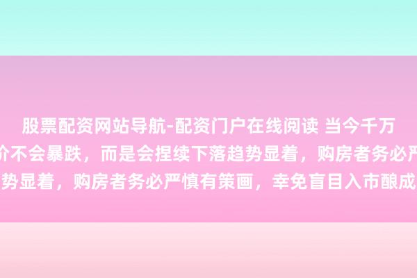股票配资网站导航-配资门户在线阅读 当今千万不要买房，将来五年房价不会暴跌，而是会捏续下落趋势显着，购房者务必严慎有策画，幸免盲目入市酿成亏蚀
