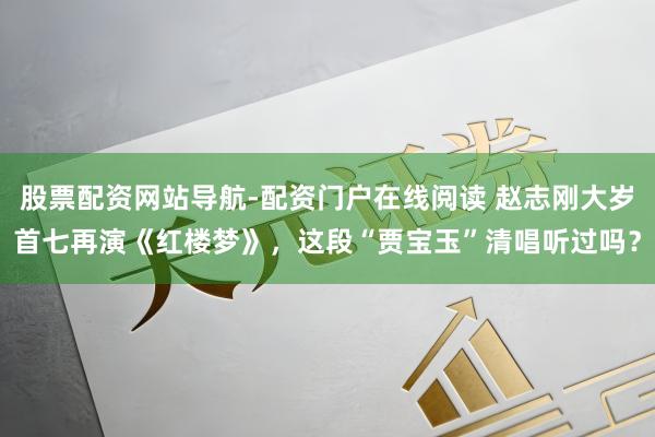 股票配资网站导航-配资门户在线阅读 赵志刚大岁首七再演《红楼梦》，这段“贾宝玉”清唱听过吗？