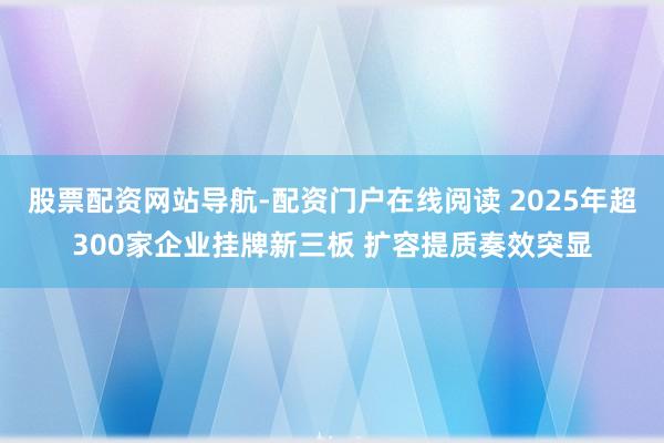 股票配资网站导航-配资门户在线阅读 2025年超300家企业挂牌新三板 扩容提质奏效突显