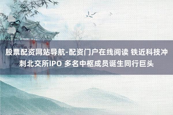 股票配资网站导航-配资门户在线阅读 铁近科技冲刺北交所IPO 多名中枢成员诞生同行巨头