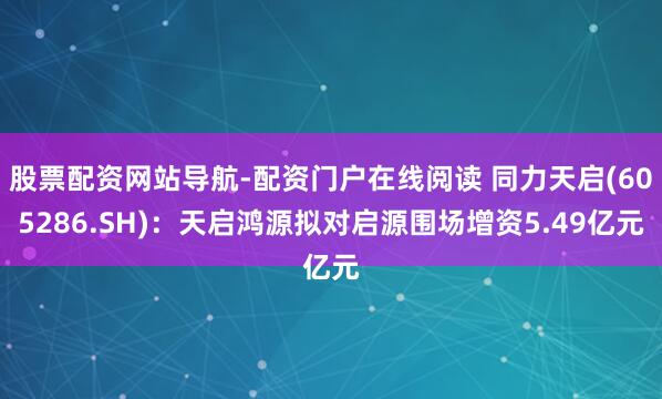 股票配资网站导航-配资门户在线阅读 同力天启(605286.SH)：天启鸿源拟对启源围场增资5.49亿元