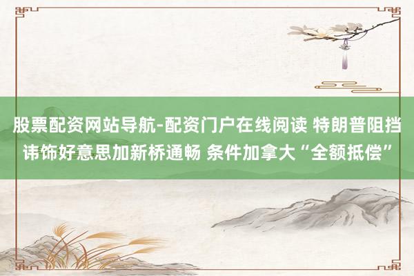 股票配资网站导航-配资门户在线阅读 特朗普阻挡讳饰好意思加新桥通畅 条件加拿大“全额抵偿”