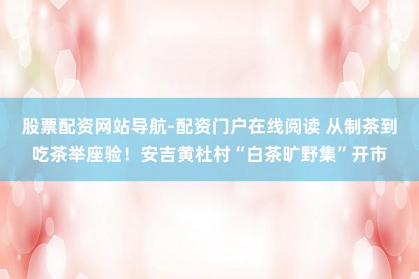 股票配资网站导航-配资门户在线阅读 从制茶到吃茶举座验！安吉黄杜村“白茶旷野集”开市