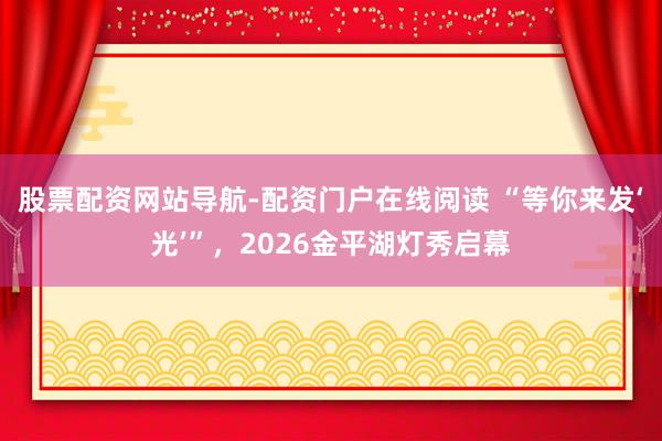股票配资网站导航-配资门户在线阅读 “等你来发‘光’”，2026金平湖灯秀启幕
