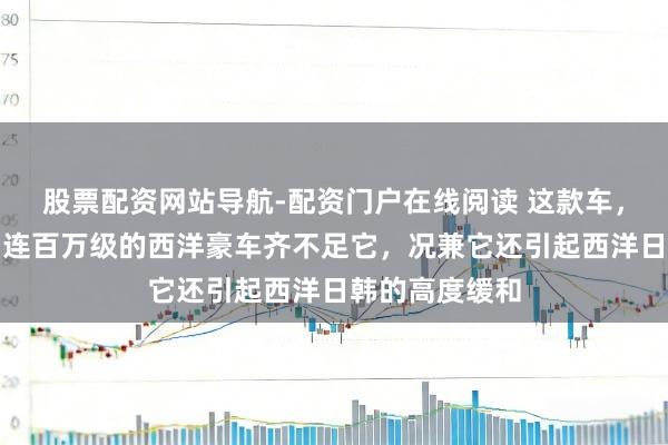 股票配资网站导航-配资门户在线阅读 这款车，太先锋颜面，连百万级的西洋豪车齐不足它，况兼它还引起西洋日韩的高度缓和