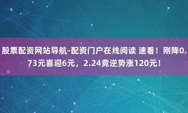 股票配资网站导航-配资门户在线阅读 速看！刚降0.73元喜迎6元，2.24竟逆势涨120元！