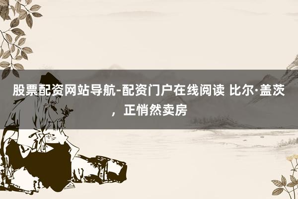 股票配资网站导航-配资门户在线阅读 比尔·盖茨，正悄然卖房