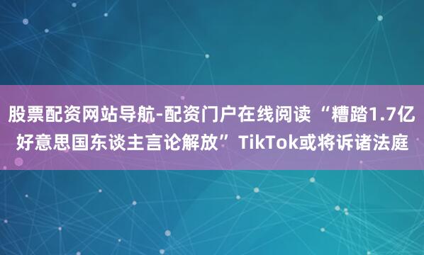 股票配资网站导航-配资门户在线阅读 “糟踏1.7亿好意思国东谈主言论解放” TikTok或将诉诸法庭