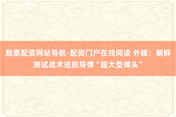 股票配资网站导航-配资门户在线阅读 外媒:朝鲜测试战术巡航导弹“超大型弹头”