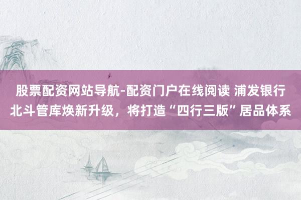 股票配资网站导航-配资门户在线阅读 浦发银行北斗管库焕新升级，将打造“四行三版”居品体系