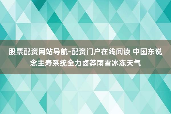 股票配资网站导航-配资门户在线阅读 中国东说念主寿系统全力卤莽雨雪冰冻天气