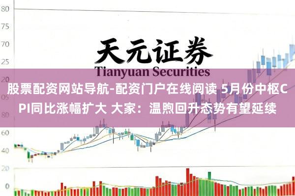 股票配资网站导航-配资门户在线阅读 5月份中枢CPI同比涨幅扩大 大家：温煦回升态势有望延续