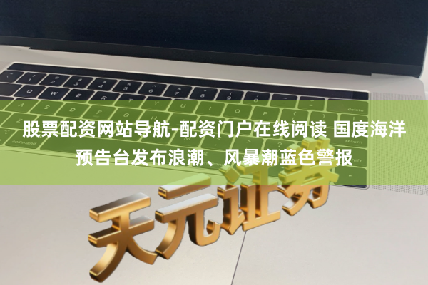 股票配资网站导航-配资门户在线阅读 国度海洋预告台发布浪潮、风暴潮蓝色警报