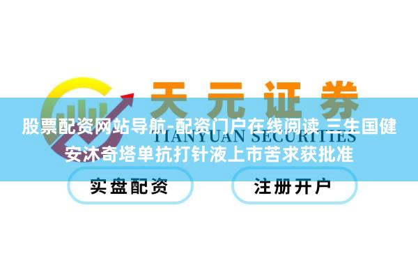 股票配资网站导航-配资门户在线阅读 三生国健安沐奇塔单抗打针液上市苦求获批准