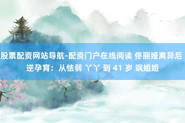 股票配资网站导航-配资门户在线阅读 佟丽娅离异后 逆孕育：从怯弱 丫丫 到 41 岁 飒姐姐