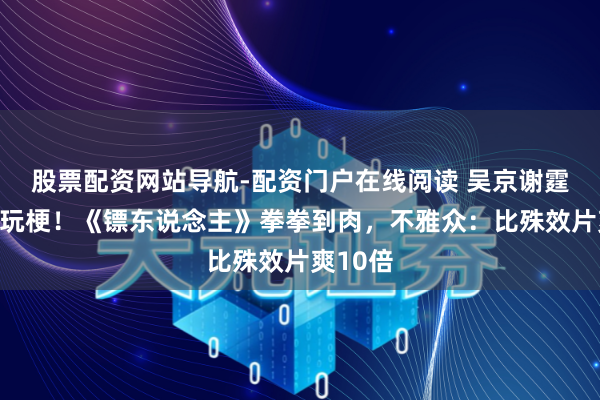 股票配资网站导航-配资门户在线阅读 吴京谢霆锋互坑玩梗!《镖东说念主》拳拳到肉,不雅众:比殊效片爽10倍