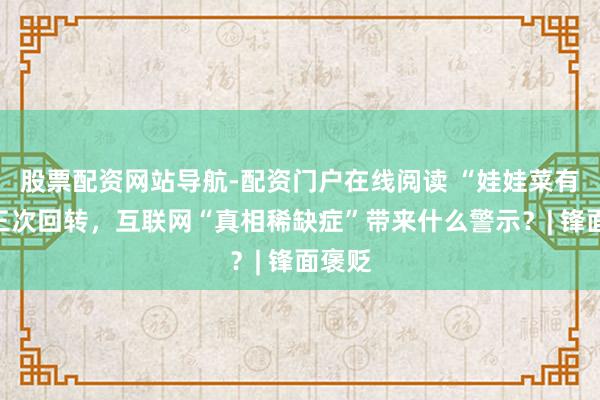 股票配资网站导航-配资门户在线阅读 “娃娃菜有毒”三次回转，互联网“真相稀缺症”带来什么警示？| 锋面褒贬